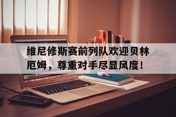 LD 乐动APP下载 -维尼修斯赛前列队欢迎贝林厄姆，尊重对手尽显风度！的简单介绍