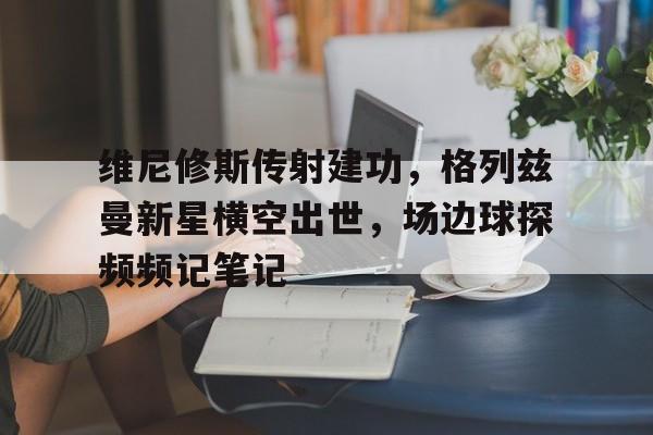 维尼修斯传射建功，格列兹曼新星横空出世，场边球探频频记笔记的简单介绍