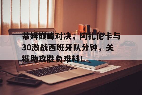 LD 乐动APP下载 - 蒂姆巅峰对决，阿扎伦卡与30激战西班牙队分钟，关键助攻胜负难料！